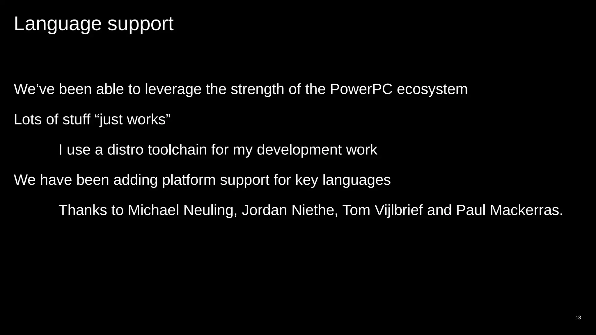 Language support
We’ve been able to leverage the strength of the PowerPC ecosystem
Lots of stuff “just works”
I use a distro toolchain for my development work
We have been adding platform support for key languages
Thanks to Michael Neuling, Jordan Niethe, Tom Vijlbrief and Paul Mackerras.
13
 