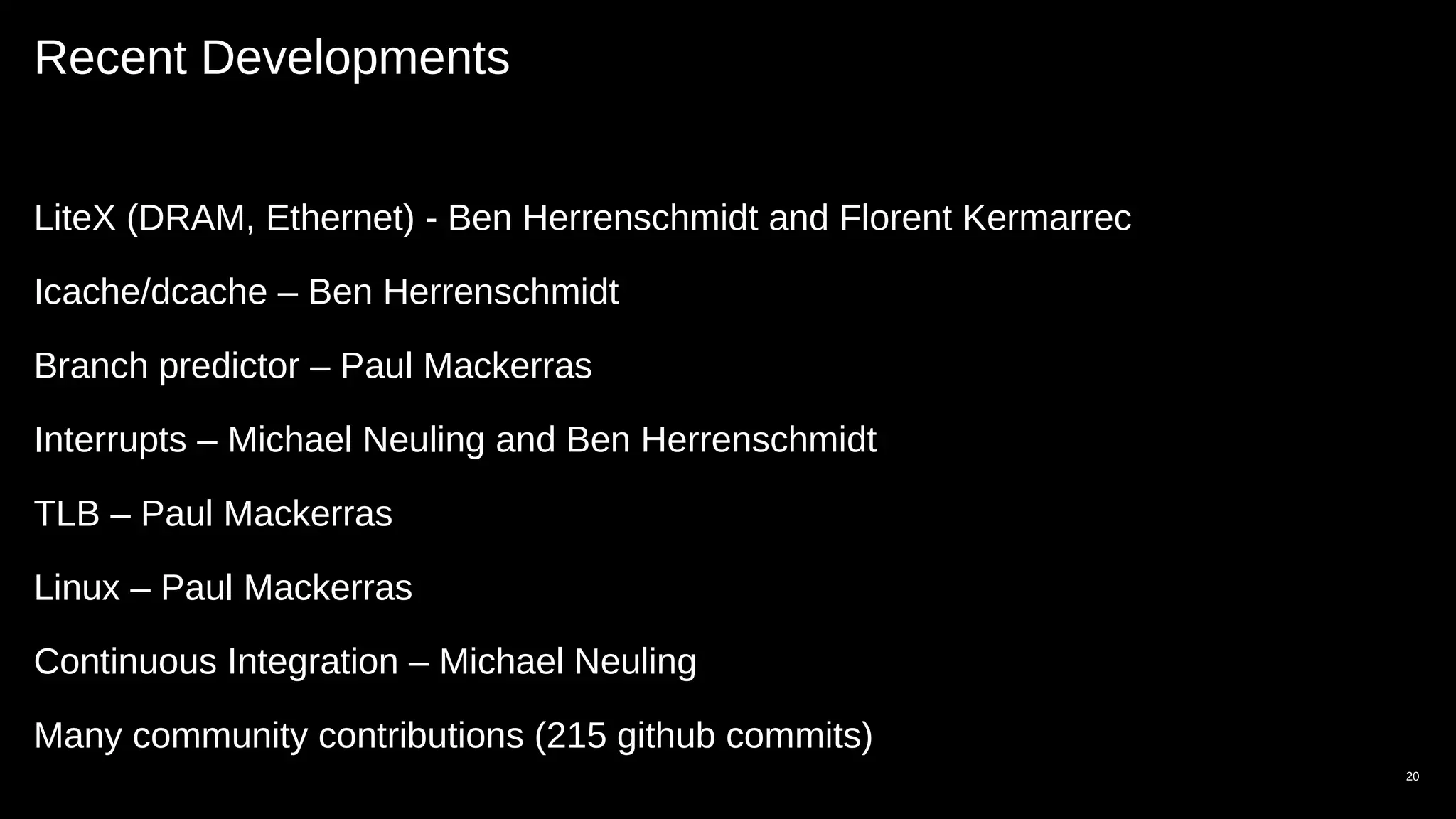 Recent Developments
LiteX (DRAM, Ethernet) - Ben Herrenschmidt and Florent Kermarrec
Icache/dcache – Ben Herrenschmidt
Branch predictor – Paul Mackerras
Interrupts – Michael Neuling and Ben Herrenschmidt
TLB – Paul Mackerras
Linux – Paul Mackerras
Continuous Integration – Michael Neuling
Many community contributions (215 github commits)
20
 