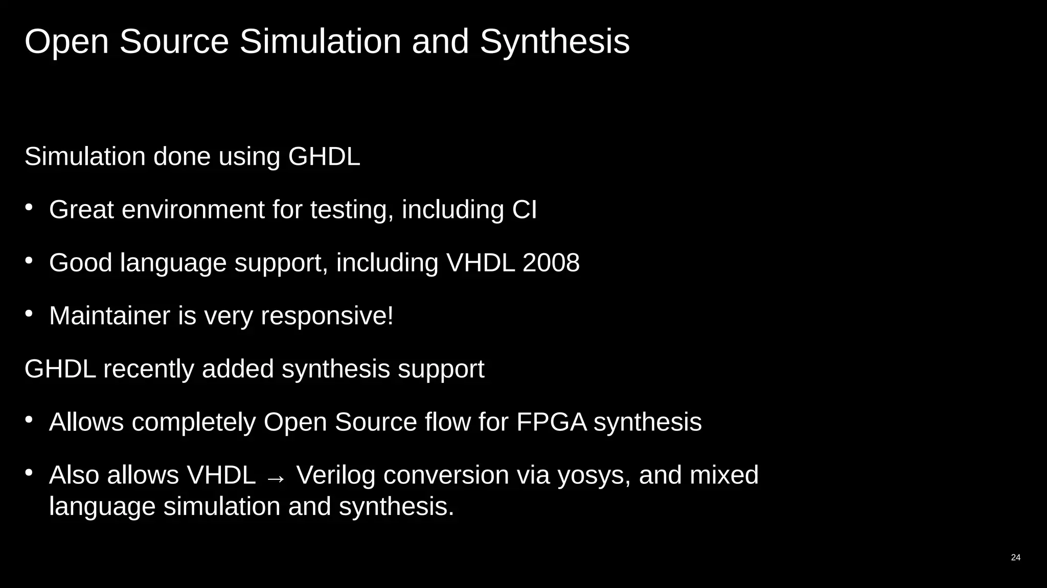 Open Source Simulation and Synthesis
Simulation done using GHDL
●
Great environment for testing, including CI
●
Good language support, including VHDL 2008
●
Maintainer is very responsive!
GHDL recently added synthesis support
●
Allows completely Open Source flow for FPGA synthesis
●
Also allows VHDL → Verilog conversion via yosys, and mixed
language simulation and synthesis.
24
 