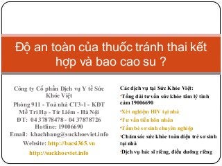 Độ an toàn của thuốc tránh thai kết
hợp và bao cao su ?
Công ty Cổ phần Dịch vụ Y tế Sức
Khỏe Việt
Phòng 911 - Toà nhà CT3-1 - KĐT
Mễ Trì Hạ - Từ Liêm - Hà Nội
ĐT: 04 37878478 - 04 37878726
Hotline: 19006690
Email: khachhang@suckhoeviet.info
Website: http://bacsi365.vn
http://suckhoeviet.info

Các dịch vụ tại Sức Khỏe Việt:
•Tổng đài tư vấn sức khỏe tâm lý tình

cảm 19006690
•Xét nghiệm HIV tại nhà
•Tư vấn tiền hôn nhân
•Tắm bé sơ sinh chuyên nghiệp
•Chăm sóc sức khỏe toàn diện trẻ sơ sinh

tại nhà
•Dịch vụ bác sĩ riêng, điều dưỡng riêng

 