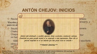 ANTÓN CHEJOV: INICIOS
✣ Revistas cómicas
“Escribo para ganar dinero y
para no aburrirme”
✣ Seudónimo de
Chekonte, Antosha
Chejonte y hermano de
mi hermano.
✣ 1886 crea su primera
obra «cuentos de varios
colores» *** frase***
✣ Compra un terreno
pone un dispensario, y
escuela.
✣ Atiende de manera
gratuita
✣ indujo al escritor
ruso Dimitri
Grigoróvich a escribirle
una carta
4
«Usted está destinado a escribir algunas obras excelentes, realmente valiosas.
Cometerá un gran pecado moral si no responde a esas esperanzas. Para ello es
preciso respetar en sí un talento que tan pocas veces se concede.»
***PUNTO CRUCIAL***
Enrique Perea, J. (2017). Chejov: entre la Medicina y la Literatura. ALMA Cultura & Medicina, 3(3), pp 6-pp 12.
http://almarevista.com/revista/wp-content/uploads/2020/06/ALMA.V3N3.6-12.pdf
 
