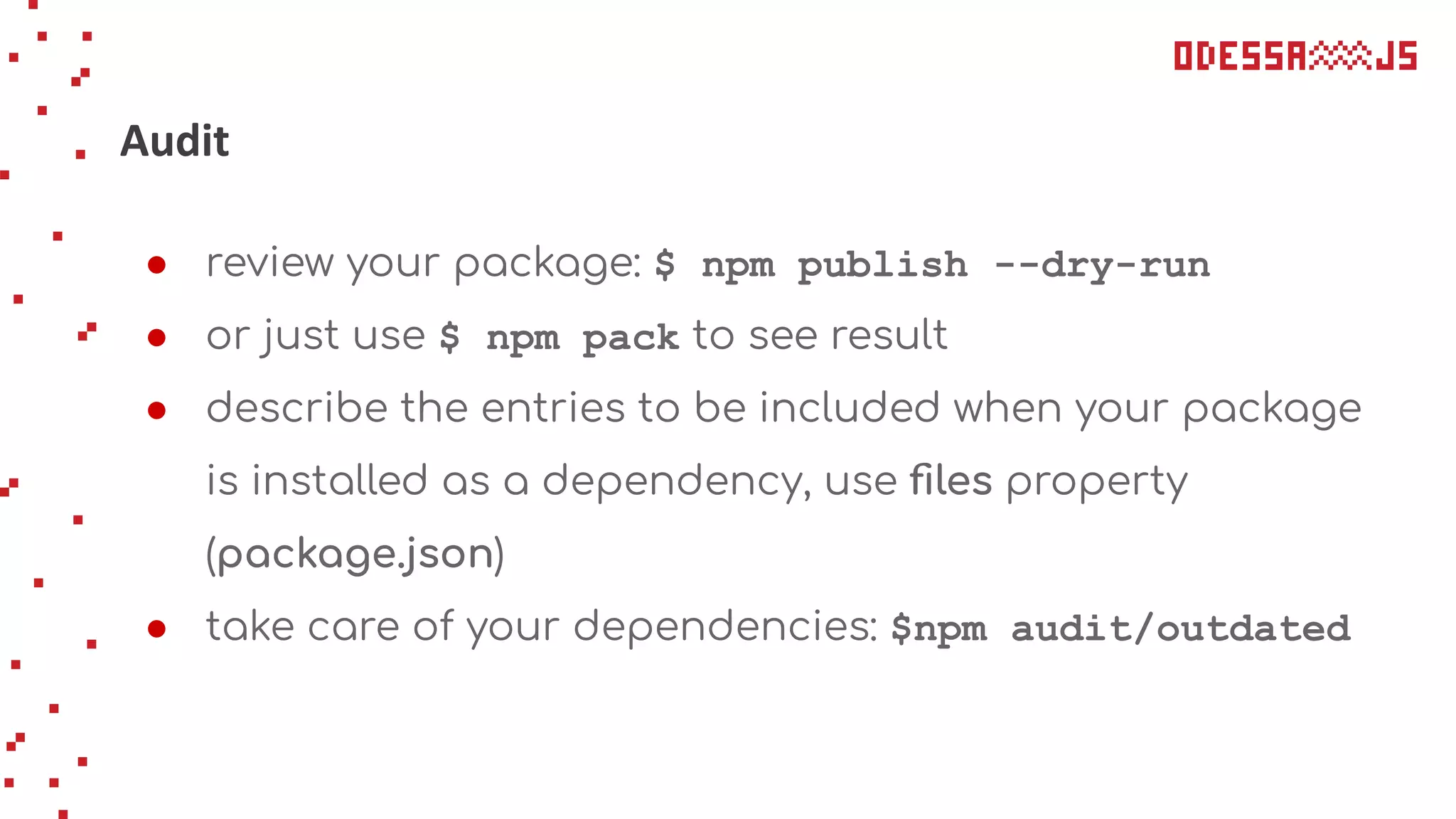 Audit
● review your package: $ npm publish --dry-run
● or just use $ npm pack to see result
● describe the entries to be included when your package
is installed as a dependency, use ﬁles property
(package.json)
● take care of your dependencies: $npm audit/outdated
 