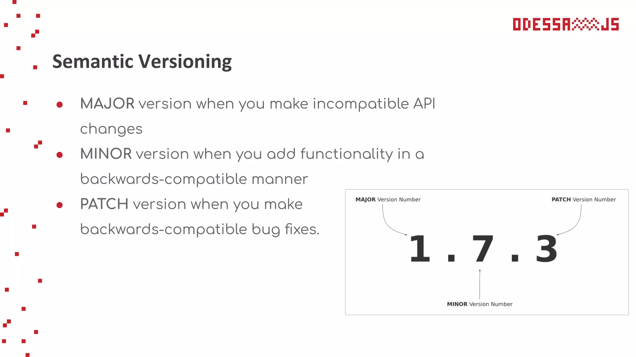Semantic Versioning
● MAJOR version when you make incompatible API
changes
● MINOR version when you add functionality in a
backwards-compatible manner
● PATCH version when you make
backwards-compatible bug ﬁxes.
 