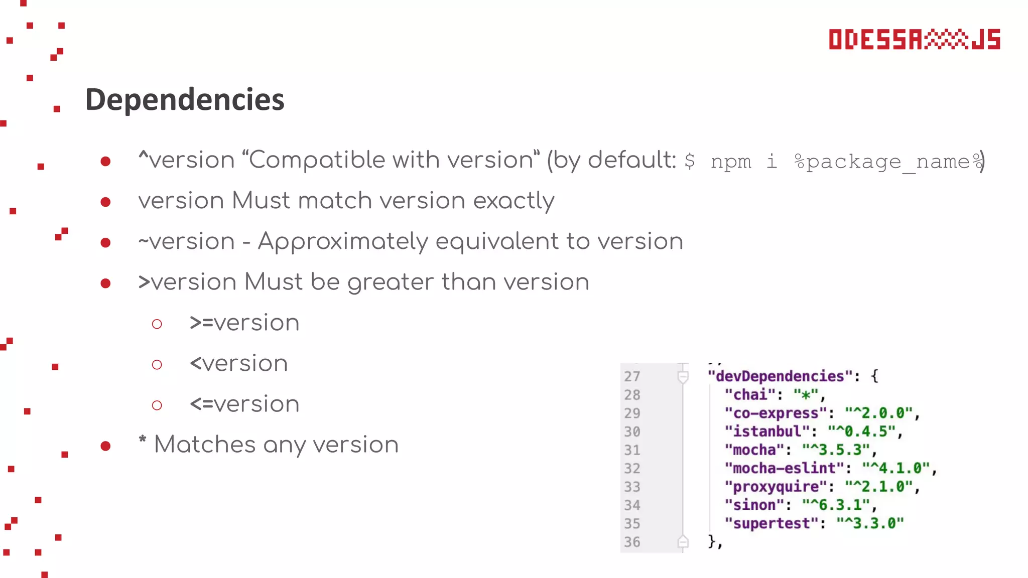 Dependencies
● ^version “Compatible with version” (by default: $ npm i %package_name%)
● version Must match version exactly
● ~version - Approximately equivalent to version
● >version Must be greater than version
○ >=version
○ <version
○ <=version
● * Matches any version
 