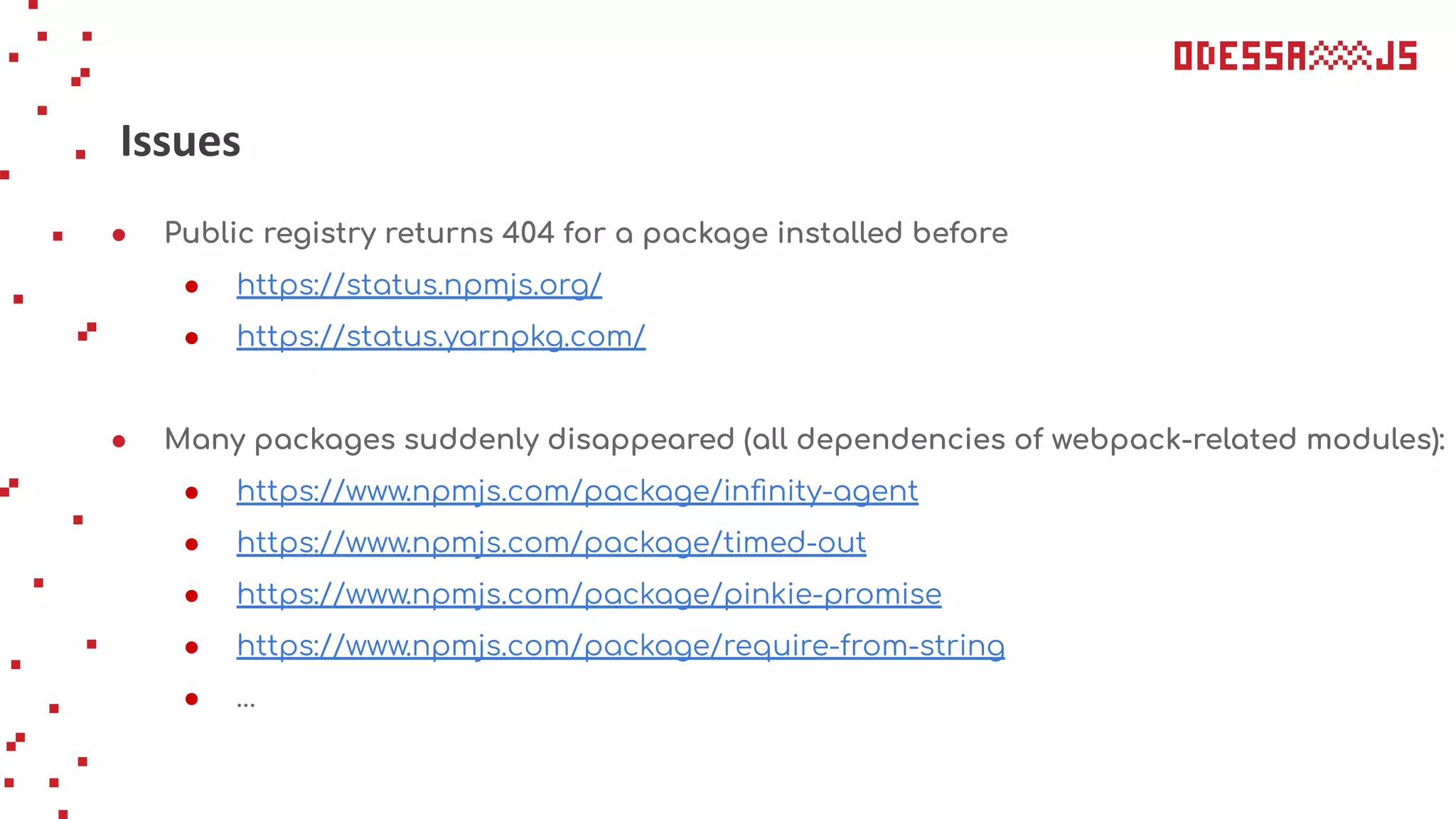 Issues
● Public registry returns 404 for a package installed before
● https://status.npmjs.org/
● https://status.yarnpkg.com/
● Many packages suddenly disappeared (all dependencies of webpack-related modules):
● https://www.npmjs.com/package/inﬁnity-agent
● https://www.npmjs.com/package/timed-out
● https://www.npmjs.com/package/pinkie-promise
● https://www.npmjs.com/package/require-from-string
● …
 
