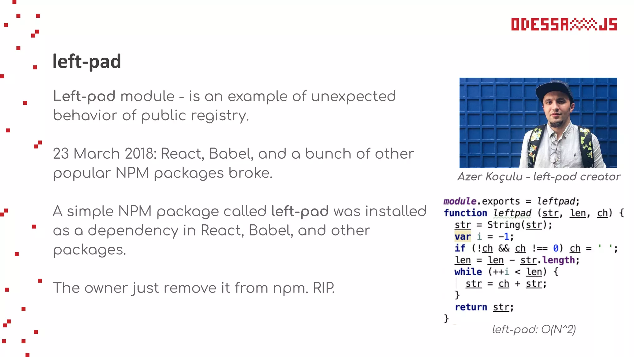 left-pad
Left-pad module - is an example of unexpected
behavior of public registry.
23 March 2018: React, Babel, and a bunch of other
popular NPM packages broke.
A simple NPM package called left-pad was installed
as a dependency in React, Babel, and other
packages.
The owner just remove it from npm. RIP.
Azer Koçulu - left-pad creator
left-pad: O(N^2)
 