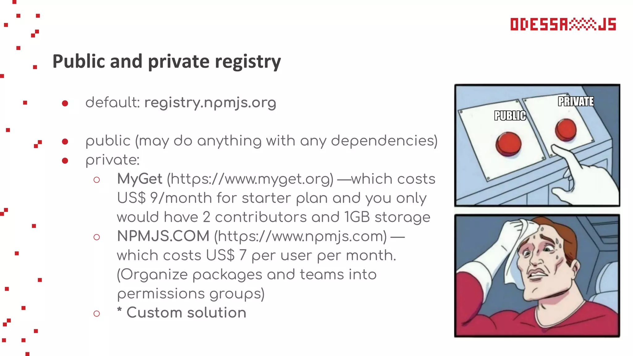 Public and private registry
● default: registry.npmjs.org
● public (may do anything with any dependencies)
● private:
○ MyGet (https://www.myget.org) —which costs
US$ 9/month for starter plan and you only
would have 2 contributors and 1GB storage
○ NPMJS.COM (https://www.npmjs.com) —
which costs US$ 7 per user per month.
(Organize packages and teams into
permissions groups)
○ * Custom solution
 