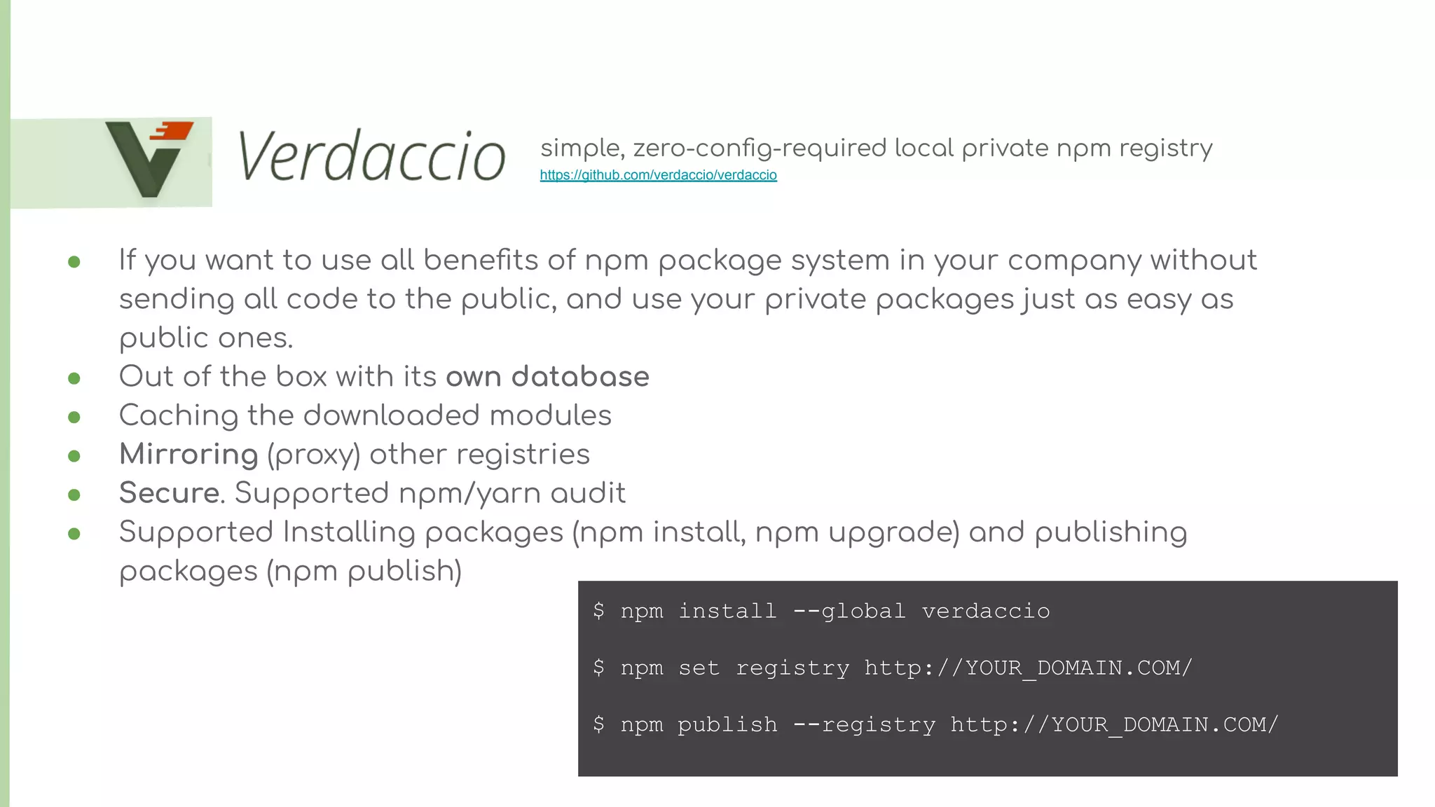 ● If you want to use all beneﬁts of npm package system in your company without
sending all code to the public, and use your private packages just as easy as
public ones.
● Out of the box with its own database
● Caching the downloaded modules
● Mirroring (proxy) other registries
● Secure. Supported npm/yarn audit
● Supported Installing packages (npm install, npm upgrade) and publishing
packages (npm publish)
simple, zero-conﬁg-required local private npm registry
https://github.com/verdaccio/verdaccio
$ npm install --global verdaccio
$ npm set registry http://YOUR_DOMAIN.COM/
$ npm publish --registry http://YOUR_DOMAIN.COM/
 
