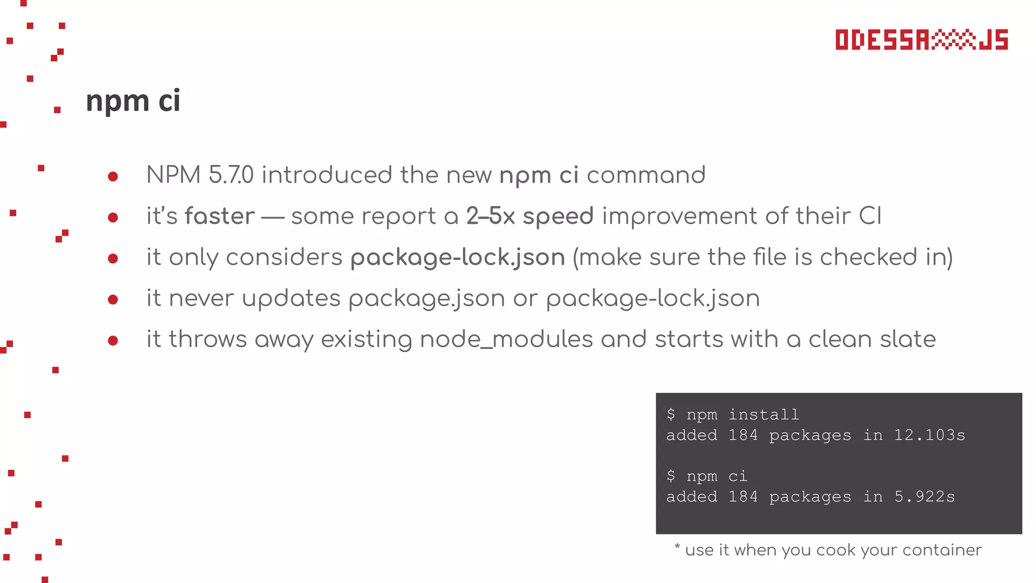 npm ci
● NPM 5.7.0 introduced the new npm ci command
● it’s faster — some report a 2–5x speed improvement of their CI
● it only considers package-lock.json (make sure the ﬁle is checked in)
● it never updates package.json or package-lock.json
● it throws away existing node_modules and starts with a clean slate
$ npm install
added 184 packages in 12.103s
$ npm ci
added 184 packages in 5.922s
* use it when you cook your container
 