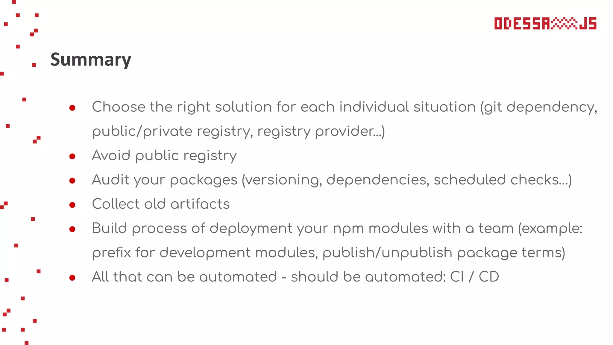 Summary
● Choose the right solution for each individual situation (git dependency,
public/private registry, registry provider...)
● Avoid public registry
● Audit your packages (versioning, dependencies, scheduled checks…)
● Collect old artifacts
● Build process of deployment your npm modules with a team (example:
preﬁx for development modules, publish/unpublish package terms)
● All that can be automated - should be automated: CI / CD
 