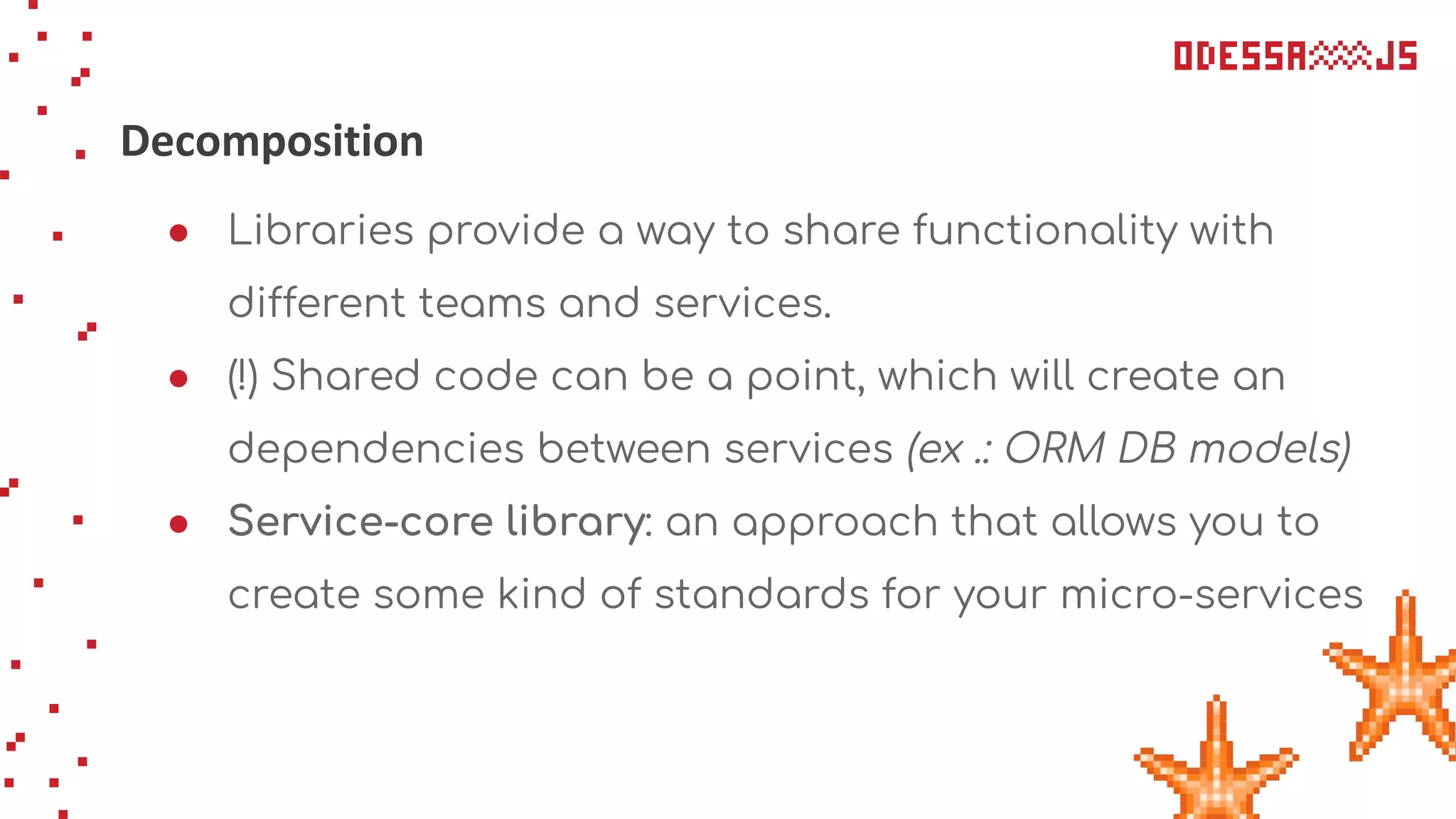 Decomposition
● Libraries provide a way to share functionality with
different teams and services.
● (!) Shared code can be a point, which will create an
dependencies between services (ex .: ORM DB models)
● Service-core library: an approach that allows you to
create some kind of standards for your micro-services
 
