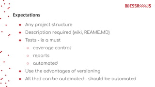 Expectations
● Any project structure
● Description required (wiki, REAME.MD)
● Tests - is a must
○ coverage control
○ reports
○ automated
● Use the advantages of versioning
● All that can be automated - should be automated
 
