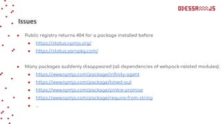 Issues
● Public registry returns 404 for a package installed before
● https://status.npmjs.org/
● https://status.yarnpkg.com/
● Many packages suddenly disappeared (all dependencies of webpack-related modules):
● https://www.npmjs.com/package/inﬁnity-agent
● https://www.npmjs.com/package/timed-out
● https://www.npmjs.com/package/pinkie-promise
● https://www.npmjs.com/package/require-from-string
● …
 
