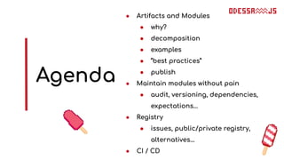 Agenda
● Artifacts and Modules
● why?
● decomposition
● examples
● “best practices”
● publish
● Maintain modules without pain
● audit, versioning, dependencies,
expectations...
● Registry
● issues, public/private registry,
alternatives...
● CI / CD
 