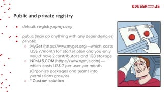 Public and private registry
● default: registry.npmjs.org
● public (may do anything with any dependencies)
● private:
○ MyGet (https://www.myget.org) —which costs
US$ 9/month for starter plan and you only
would have 2 contributors and 1GB storage
○ NPMJS.COM (https://www.npmjs.com) —
which costs US$ 7 per user per month.
(Organize packages and teams into
permissions groups)
○ * Custom solution
 