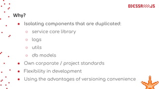 Why?
● Isolating components that are duplicated:
○ service core library
○ logs
○ utils
○ db models
● Own corporate / project standards
● Flexibility in development
● Using the advantages of versioning convenience
 