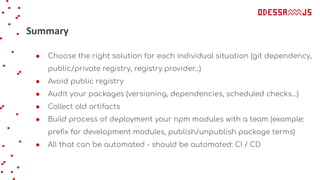 Summary
● Choose the right solution for each individual situation (git dependency,
public/private registry, registry provider...)
● Avoid public registry
● Audit your packages (versioning, dependencies, scheduled checks…)
● Collect old artifacts
● Build process of deployment your npm modules with a team (example:
preﬁx for development modules, publish/unpublish package terms)
● All that can be automated - should be automated: CI / CD
 