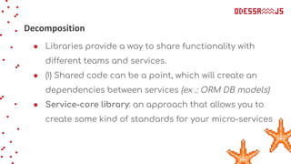 Decomposition
● Libraries provide a way to share functionality with
different teams and services.
● (!) Shared code can be a point, which will create an
dependencies between services (ex .: ORM DB models)
● Service-core library: an approach that allows you to
create some kind of standards for your micro-services
 