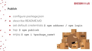 Publish
● conﬁgure package.json
● describe README.MD
● set default credentials: $ npm adduser / npm login
● tap $ npm publish
● enjoy: $ npm i %package_name%
 
