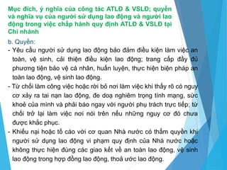 Mục đích, ý nghĩa của công tác ATLĐ & VSLĐ; quyền
và nghĩa vụ của người sử dụng lao động và người lao
động trong việc chấp hành quy định ATLĐ & VSLĐ tại
Chi nhánh
b. Quyền:
- Yêu cầu người sử dụng lao động bảo đảm điều kiện làm việc an
toàn, vệ sinh, cải thiện điều kiện lao động; trang cấp đầy đủ
phương tiện bảo vệ cá nhân, huấn luyện, thực hiện biện pháp an
toàn lao động, vệ sinh lao động.
- Từ chối làm công việc hoặc rời bỏ nơi làm việc khi thấy rõ có nguy
cơ xảy ra tai nạn lao động, đe doạ nghiêm trọng tính mạng, sức
khoẻ của mình và phải báo ngay với người phụ trách trực tiếp; từ
chối trở lại làm việc nơi nói trên nếu những nguy cơ đó chưa
được khắc phục.
- Khiếu nại hoặc tố cáo với cơ quan Nhà nước có thẩm quyền khi
người sử dụng lao động vi phạm quy định của Nhà nước hoặc
không thực hiện đúng các giao kết về an toàn lao động, vệ sinh
lao động trong hợp đồng lao động, thoả ước lao động.
 