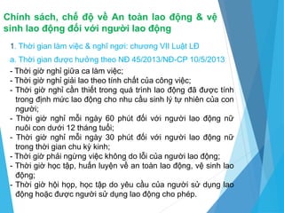 Chính sách, chế độ về An toàn lao động & vệ
sinh lao động đối với người lao động
1. Thời gian làm việc & nghĩ ngơi: chương VII Luật LĐ
a. Thời gian được hưởng theo NĐ 45/2013/NĐ-CP 10/5/2013
- Thời giờ nghỉ giữa ca làm việc;
- Thời giờ nghỉ giải lao theo tính chất của công việc;
- Thời giờ nghỉ cần thiết trong quá trình lao động đã được tính
trong định mức lao động cho nhu cầu sinh lý tự nhiên của con
người;
- Thời giờ nghỉ mỗi ngày 60 phút đối với người lao động nữ
nuôi con dưới 12 tháng tuổi;
- Thời giờ nghỉ mỗi ngày 30 phút đối với người lao động nữ
trong thời gian chu kỳ kinh;
- Thời giờ phải ngừng việc không do lỗi của người lao động;
- Thời giờ học tập, huấn luyện về an toàn lao động, vệ sinh lao
động;
- Thời giờ hội họp, học tập do yêu cầu của người sử dụng lao
động hoặc được người sử dụng lao động cho phép.
 