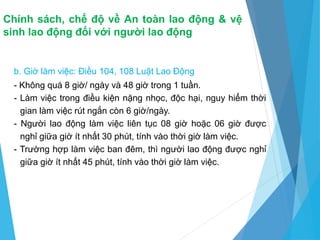 Chính sách, chế độ về An toàn lao động & vệ
sinh lao động đối với người lao động
b. Giờ làm việc: Điều 104, 108 Luật Lao Động
- Không quá 8 giờ/ ngày và 48 giờ trong 1 tuần.
- Làm việc trong điều kiện nặng nhọc, độc hại, nguy hiểm thời
gian làm việc rút ngắn còn 6 giờ/ngày.
- Người lao động làm việc liên tục 08 giờ hoặc 06 giờ được
nghỉ giữa giờ ít nhất 30 phút, tính vào thời giờ làm việc.
- Trường hợp làm việc ban đêm, thì người lao động được nghỉ
giữa giờ ít nhất 45 phút, tính vào thời giờ làm việc.
 