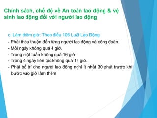 Chính sách, chế độ về An toàn lao động & vệ
sinh lao động đối với người lao động
c. Làm thêm giờ: Theo điều 106 Luật Lao Động
- Phải thỏa thuận đến từng người lao động và công đoàn.
- Mỗi ngày không quá 4 giờ.
- Trong một tuần không quá 16 giờ
- Trong 4 ngày liên tục không quá 14 giờ.
- Phải bố trí cho người lao động nghỉ ít nhất 30 phút trước khi
bước vào giờ làm thêm
 