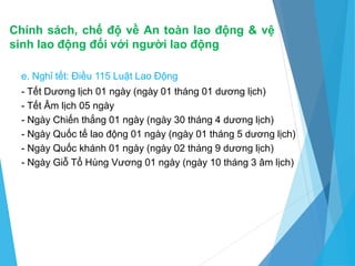 Chính sách, chế độ về An toàn lao động & vệ
sinh lao động đối với người lao động
e. Nghỉ tết: Điều 115 Luật Lao Động
- Tết Dương lịch 01 ngày (ngày 01 tháng 01 dương lịch)
- Tết Âm lịch 05 ngày
- Ngày Chiến thắng 01 ngày (ngày 30 tháng 4 dương lịch)
- Ngày Quốc tế lao động 01 ngày (ngày 01 tháng 5 dương lịch)
- Ngày Quốc khánh 01 ngày (ngày 02 tháng 9 dương lịch)
- Ngày Giỗ Tổ Hùng Vương 01 ngày (ngày 10 tháng 3 âm lịch)
 