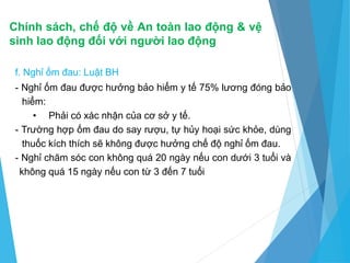 Chính sách, chế độ về An toàn lao động & vệ
sinh lao động đối với người lao động
f. Nghỉ ốm đau: Luật BH
- Nghỉ ốm đau được hưởng bảo hiểm y tế 75% lương đóng bảo
hiểm:
• Phải có xác nhận của cơ sở y tế.
- Trường hợp ốm đau do say rượu, tự hủy hoại sức khỏe, dùng
thuốc kích thích sẽ không được hưởng chế độ nghỉ ốm đau.
- Nghỉ chăm sóc con không quá 20 ngày nếu con dưới 3 tuổi và
không quá 15 ngày nếu con từ 3 đến 7 tuổi
 