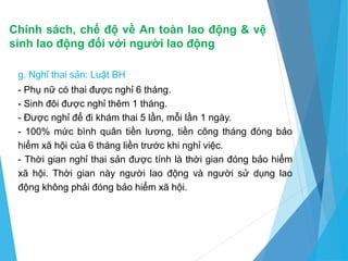 Chính sách, chế độ về An toàn lao động & vệ
sinh lao động đối với người lao động
g. Nghỉ thai sản: Luật BH
- Phụ nữ có thai được nghỉ 6 tháng.
- Sinh đôi được nghỉ thêm 1 tháng.
- Được nghỉ để đi khám thai 5 lần, mỗi lần 1 ngày.
- 100% mức bình quân tiền lương, tiền công tháng đóng bảo
hiểm xã hội của 6 tháng liền trước khi nghỉ việc.
- Thời gian nghỉ thai sản được tính là thời gian đóng bảo hiểm
xã hội. Thời gian này người lao động và người sử dụng lao
động không phải đóng bảo hiểm xã hội.
 