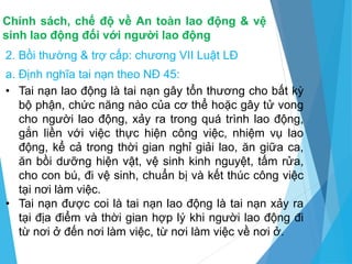 Chính sách, chế độ về An toàn lao động & vệ
sinh lao động đối với người lao động
2. Bồi thường & trợ cấp: chương VII Luật LĐ
a. Định nghĩa tai nạn theo NĐ 45:
• Tai nạn lao động là tai nạn gây tổn thương cho bất kỳ
bộ phận, chức năng nào của cơ thể hoặc gây tử vong
cho người lao động, xảy ra trong quá trình lao động,
gắn liền với việc thực hiện công việc, nhiệm vụ lao
động, kể cả trong thời gian nghỉ giải lao, ăn giữa ca,
ăn bồi dưỡng hiện vật, vệ sinh kinh nguyệt, tấm rửa,
cho con bú, đi vệ sinh, chuẩn bị và kết thúc công việc
tại nơi làm việc.
• Tai nạn được coi là tai nạn lao động là tai nạn xảy ra
tại địa điểm và thời gian hợp lý khi người lao động đi
từ nơi ở đến nơi làm việc, từ nơi làm việc về nơi ở.
 