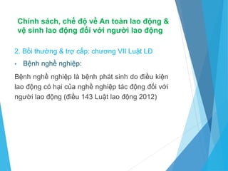 Chính sách, chế độ về An toàn lao động &
vệ sinh lao động đối với người lao động
2. Bồi thường & trợ cấp: chương VII Luật LĐ
• Bệnh nghề nghiệp:
Bệnh nghề nghiệp là bệnh phát sinh do điều kiện
lao động có hại của nghề nghiệp tác động đối với
người lao động (điều 143 Luật lao động 2012)
 