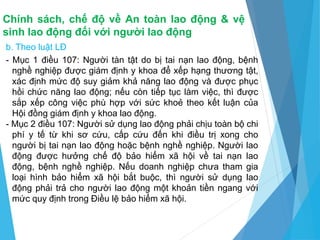 Chính sách, chế độ về An toàn lao động & vệ
sinh lao động đối với người lao động
b. Theo luật LĐ
- Mục 1 điều 107: Người tàn tật do bị tai nạn lao động, bệnh
nghề nghiệp được giám định y khoa để xếp hạng thương tật,
xác định mức độ suy giảm khả năng lao động và được phục
hồi chức năng lao động; nếu còn tiếp tục làm việc, thì được
sắp xếp công việc phù hợp với sức khoẻ theo kết luận của
Hội đồng giám định y khoa lao động.
- Mục 2 điều 107: Người sử dụng lao động phải chịu toàn bộ chi
phí y tế từ khi sơ cứu, cấp cứu đến khi điều trị xong cho
người bị tai nạn lao động hoặc bệnh nghề nghiệp. Người lao
động được hưởng chế độ bảo hiểm xã hội về tai nạn lao
động, bệnh nghề nghiệp. Nếu doanh nghiệp chưa tham gia
loại hình bảo hiểm xã hội bắt buộc, thì người sử dụng lao
động phải trả cho người lao động một khoản tiền ngang với
mức quy định trong Điều lệ bảo hiểm xã hội.
 