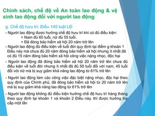 Chính sách, chế độ về An toàn lao động & vệ
sinh lao động đối với người lao động
g. Chế độ hưu trí: Điều 145 luật LĐ
- Người lao động được hưởng chế độ hưu trí khi có đủ điều kiện:
+ Nam đủ 60 tuổi, nữ đủ 55 tuổi.
+ Đã đóng bảo hiểm xã hội 20 năm trở lên
- Người lao động đủ điều kiện về tuổi đời quy định tại điểm g khoản 1
Điều này mà chưa đủ 20 năm đóng bảo hiểm xã hội nhưng ít nhất đã
có đủ 15 năm đóng bảo hiểm xã hội công việc nặng nhọc, độc hại
- Người lao động đã đóng bảo hiểm xã hội 20 năm trở lên chưa đủ
điều kiện về tuổi đời nhưng ít nhất đã đủ 50 tuổi đối với nam, 45 tuổi
đối với nữ mà bị suy giảm khả năng lao động từ 61% trở lên
- Người lao động làm các công việc đặc biệt nặng nhọc, độc hại theo
quy định của Chính phủ, đã đóng bảo hiểm xã hội từ 20 năm trở lên
mà bị suy giảm khả năng lao động từ 61% trở lên
- Người lao động không đủ điều kiện hưởng chế độ hưu trí hàng tháng
theo quy định tại khoản 1 và khoản 2 Điều này, thì được hưởng trợ
cấp một lần
 