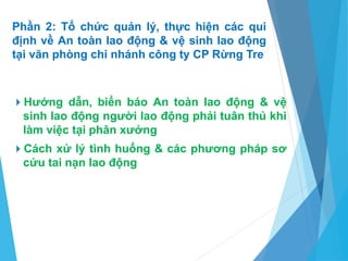 Phần 2: Tổ chức quản lý, thực hiện các qui
định về An toàn lao động & vệ sinh lao động
tại văn phòng chi nhánh công ty CP Rừng Tre
Hướng dẫn, biển báo An toàn lao động & vệ
sinh lao động người lao động phải tuân thủ khi
làm việc tại phân xưởng
Cách xử lý tình huống & các phương pháp sơ
cứu tai nạn lao động
 