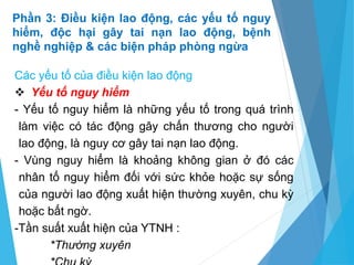 Phần 3: Điều kiện lao động, các yếu tố nguy
hiểm, độc hại gây tai nạn lao động, bệnh
nghề nghiệp & các biện pháp phòng ngừa
Các yếu tố của điều kiện lao động
 Yếu tố nguy hiểm
- Yếu tố nguy hiểm là những yếu tố trong quá trình
làm việc có tác động gây chấn thương cho người
lao động, là nguy cơ gây tai nạn lao động.
- Vùng nguy hiểm là khoảng không gian ở đó các
nhân tố nguy hiểm đối với sức khỏe hoặc sự sống
của người lao động xuất hiện thường xuyên, chu kỳ
hoặc bất ngờ.
-Tần suất xuất hiện của YTNH :
*Thường xuyên
 