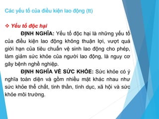  Yếu tố độc hại
ĐỊNH NGHĨA: Yếu tố độc hại là những yếu tố
của điều kiện lao động không thuận lợi, vượt quá
giới hạn của tiêu chuẩn vệ sinh lao động cho phép,
làm giảm sức khỏe của người lao động, là nguy cơ
gây bệnh nghề nghiệp.
ĐỊNH NGHĨA VỀ SỨC KHỎE: Sức khỏe có ý
nghĩa toàn diện và gồm nhiều mặt khác nhau như
sức khỏe thể chất, tinh thần, tình dục, xã hội và sức
khỏe môi trường.
Các yếu tố của điều kiện lao động (tt)
 