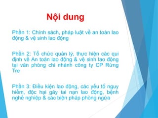 Nội dung
Phần 1: Chính sách, pháp luật về an toàn lao
động & vệ sinh lao động
Phần 2: Tổ chức quản lý, thực hiện các qui
định về An toàn lao động & vệ sinh lao động
tại văn phòng chi nhánh công ty CP Rừng
Tre
Phần 3: Điều kiện lao động, các yếu tố nguy
hiểm, độc hại gây tai nạn lao động, bệnh
nghề nghiệp & các biện pháp phòng ngừa
 