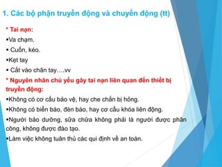 * Tai nạn:
Va chạm.
 Cuốn, kéo.
Kẹt tay
 Cắt vào chân tay….vv
* Nguyên nhân chủ yếu gây tai nạn liên quan đến thiết bị
truyền động:
Không có cơ cấu bảo vệ, hay che chắn bị hỏng.
Không có biển báo, đèn báo, hay cơ cấu khóa liên động.
Người bảo dưỡng, sữa chữa không phải là người được phân
công, không được đào tạo.
Làm việc không tuân thủ các qui định về an toàn.
1. Các bộ phận truyền động và chuyển động (tt)
 