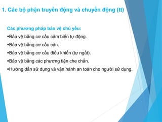 Các phương pháp bảo vệ chủ yếu:
Bảo vệ bằng cơ cấu cảm biến tự động.
Bảo vệ bằng cơ cấu cản.
Bảo vệ bằng cơ cấu điều khiển (tự ngắt).
Bảo vệ bằng các phương tiện che chắn.
Hướng dẫn sử dụng và vận hành an toàn cho người sử dụng.
1. Các bộ phận truyền động và chuyển động (tt)
 