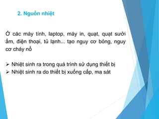 2. Nguồn nhiệt
Ở các máy tính, laptop, máy in, quạt, quạt sưởi
ấm, điện thoại, tủ lạnh... tạo nguy cơ bỏng, nguy
cơ cháy nổ
 Nhiệt sinh ra trong quá trình sử dụng thiết bị
 Nhiệt sinh ra do thiết bị xuống cấp, ma sát
 