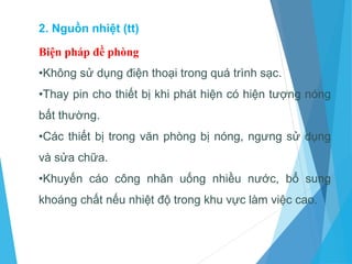 Biện pháp đề phòng
•Không sử dụng điện thoại trong quá trình sạc.
•Thay pin cho thiết bị khi phát hiện có hiện tượng nóng
bất thường.
•Các thiết bị trong văn phòng bị nóng, ngưng sử dụng
và sửa chữa.
•Khuyến cáo công nhân uống nhiều nước, bổ sung
khoáng chất nếu nhiệt độ trong khu vực làm việc cao.
2. Nguồn nhiệt (tt)
 