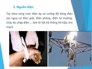 3. Nguồn điện
Tùy theo từng mức điện áp và cường độ dòng điện
tạo nguy cơ điện giật, điện phóng, điện từ trường,
cháy do chập điện … làm tê liệt hệ thống hô hấp, tim
mạch.
 