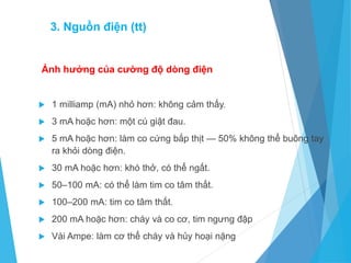 Ảnh hưởng của cường độ dòng điện
 1 milliamp (mA) nhỏ hơn: không cảm thấy.
 3 mA hoặc hơn: một cú giật đau.
 5 mA hoặc hơn: làm co cứng bắp thịt — 50% không thể buông tay
ra khỏi dòng điện.
 30 mA hoặc hơn: khó thở, có thể ngất.
 50–100 mA: có thể làm tim co tâm thất.
 100–200 mA: tim co tâm thất.
 200 mA hoặc hơn: cháy và co cơ, tim ngưng đập
 Vài Ampe: làm cơ thể cháy và hủy hoại nặng
3. Nguồn điện (tt)
 