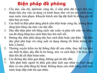 1. Cầu dao, cầu chì, áptômát, công tắc, ổ cắm phải đặt ở nơi khô ráo,
thuận tiện cho việc sử dụng và tránh được tầm với trẻ em, tránh được
mực nước xâm phạm. Khuyến khích nên lắp đặt thiết bị chống giật để
đảm bảo an toàn.
2. Các thiết bị điện phải dùng phích cắm điện hoặc công tắc, không được
dùng kim băng câu móc vào dây dẫn.
3. Dây dẫn điện phải nối bằng cách vặn xoắn và phải nối sole với nhau,
sau đó dùng băng keo cách điện bọc kín mối nối.
4. Đường dây điện phải dùng dây bọc cách điện hoặc cáp điện. Tiết diện
dây phải phù hợp với công suất sử dụng nhưng tối thiểu không nhỏ
hơn 2,5mm2.
5. Thường xuyên kiểm tra hệ thống điện để sửa chữa, thay thế kịp thời
các thiết bị điện, dây dẫn bị hư hỏng, tróc vỏ cách điện. Chỉ được sửa
điện khi đã cắt điện hoàn toàn.
6. Các đường dây diện gọn dàng, không quá tải dây dẫn.
7. Khi phát hiện người bị điện giật phải tách nạn nhân ra khỏi mạng
điện và cứu chữa đúng kỹ thuật. Không được cứu chữa bằng cách tưới
nước hoặc đấp sình lên nạn nhân.
Biện pháp đề phòng
 