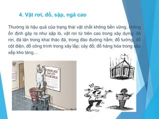 4. Vật rơi, đổ, sập, ngã cao
Thường là hậu quả của trạng thái vật chất không bền vững, không
ổn định gây ra như sập lò, vật rơi từ trên cao trong xây dựng; đá
rơi, đá lăn trong khai thác đá, trong đào đường hầm; đổ tường, đổ
cột điện, đổ công trình trong xây lắp; cây đổ; đổ hàng hóa trong sắp
xếp kho tàng…
 
