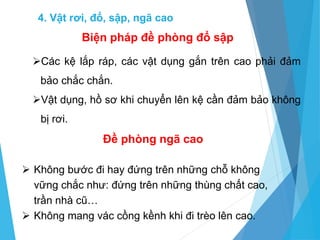 Các kệ lắp ráp, các vật dụng gắn trên cao phải đảm
bảo chắc chắn.
Vật dụng, hồ sơ khi chuyển lên kệ cần đảm bảo không
bị rơi.
Biện pháp đề phòng đổ sập
Đề phòng ngã cao
 Không bước đi hay đứng trên những chỗ không
vững chắc như: đứng trên những thùng chất cao,
trần nhà cũ…
 Không mang vác cồng kềnh khi đi trèo lên cao.
4. Vật rơi, đổ, sập, ngã cao
 