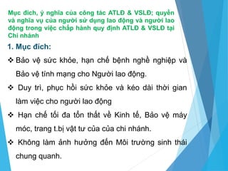 Mục đích, ý nghĩa của công tác ATLĐ & VSLĐ; quyền
và nghĩa vụ của người sử dụng lao động và người lao
động trong việc chấp hành quy định ATLĐ & VSLĐ tại
Chi nhánh
1. Mục đích:
 Bảo vệ sức khỏe, hạn chế bệnh nghề nghiệp và
Bảo vệ tính mạng cho Người lao động.
 Duy trì, phục hồi sức khỏe và kéo dài thời gian
làm việc cho người lao động
 Hạn chế tối đa tổn thất về Kinh tế, Bảo vệ máy
móc, trang t.bị vật tư của của chi nhánh.
 Không làm ảnh hưởng đến Môi trường sinh thái
chung quanh.
 