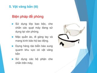 Biện pháp đề phòng
 Sử dụng lớp bao bộc, che
chắn các quạt máy đang sử
dụng tại văn phòng.
 Mặc quần áo, đi găng tay và
mang kính bảo hộ lao động.
 Dựng hàng rào biển báo xung
quanh khu vực có vật văng
bắn
 Sử dụng các bộ phận che
chắn trên máy.
50
5. Vật văng bắn (tt)
 