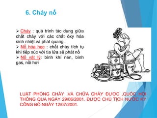 6. Cháy nổ
 Cháy : quá trình tác dụng giữa
chất cháy với các chất ôxy hóa
sinh nhiệt và phát quang.
 Nổ hóa học : chất cháy tích tụ
khi tiếp xúc với tia lửa sẽ phát nổ
 Nổ vật lý: bình khí nén, bình
gas, nồi hơi
LUẬT PHÒNG CHÁY ,VÀ CHỮA CHÁY ĐƯỢC ,QUỐC HỘI
THÔNG QUA NGÀY 29/06/2001. ĐƯỢC CHỦ TỊCH NƯỚC KÝ
CÔNG BỐ NGÀY 12/07/2001.
 